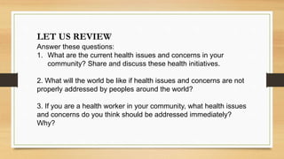 LET US REVIEW
Answer these questions:
1. What are the current health issues and concerns in your
community? Share and discuss these health initiatives.
2. What will the world be like if health issues and concerns are not
properly addressed by peoples around the world?
3. If you are a health worker in your community, what health issues
and concerns do you think should be addressed immediately?
Why?
 
