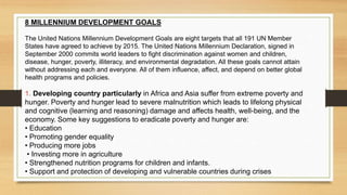 8 MILLENNIUM DEVELOPMENT GOALS
The United Nations Millennium Development Goals are eight targets that all 191 UN Member
States have agreed to achieve by 2015. The United Nations Millennium Declaration, signed in
September 2000 commits world leaders to fight discrimination against women and children,
disease, hunger, poverty, illiteracy, and environmental degradation. All these goals cannot attain
without addressing each and everyone. All of them influence, affect, and depend on better global
health programs and policies.
1. Developing country particularly in Africa and Asia suffer from extreme poverty and
hunger. Poverty and hunger lead to severe malnutrition which leads to lifelong physical
and cognitive (learning and reasoning) damage and affects health, well-being, and the
economy. Some key suggestions to eradicate poverty and hunger are:
• Education
• Promoting gender equality
• Producing more jobs
• Investing more in agriculture
• Strengthened nutrition programs for children and infants.
• Support and protection of developing and vulnerable countries during crises
 