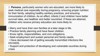 2. Persons, particularly women who are educated, are more likely to
seek medical care especially during pregnancy, ensuring proper nutrition
for their family, adopting healthy sanitary practices, and ensuring
immunization of children. As an effect, infants 2 and children have better
survival rates, are healthier and better nourished. If these are attained,
children who receive primary education are more likely to:
• Marry and have their own families at a later stage in life.
• Practice family planning and have fewer children.
• Know rights, responsibilities, and civic obligations.
• Seek employment and sustain personal and family needs.
• Have decreased risk of getting sexually transmitted infections like
HIV/AIDS.
• Support and protection of developing and vulnerable countries during
crises
 