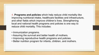 4. Programs and policies which help reduce child mortality like
improving nutritional intake, healthcare facilities and infrastructure,
and other fields which improve children’s lives. Strengthening
local and national health programs and policies is one way to
reduce child mortality. This includes:
• Immunization programs.
• Assuring the survival and better health of mothers.
• Improving reproductive health programs and policies.
• Better nutrition program for infants, children, and mothers.
 