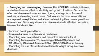 6. Emerging and re-emerging diseases like HIV/AIDS, malaria, influenza,
and other diseases affect productivity and growth of nations. Some of the
effects of disease outbreak are loss of jobs, shortage in professional
workers, and creating social crises. Children are the most vulnerable and
are exposed to exploitation and abuse undermining their normal growth and
development. Some ways to combat diseases include effective prevention,
treatment and care like:
• Improved housing conditions.
• Increased access to anti-malarial medicines.
• Promoting safer sex behavior and preventive education for all.
• Promoting Tuberculosis (TB) screening of HIV/AIDS persons and
• TB - Directly Observed Treatment Short (TB-DOTS) Course therapy.
• Promoting the use of insecticide-treated nets to fight mosquito-borne
diseases.
 