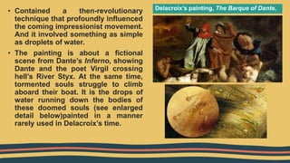 Delacroix’s painting, The Barque of Dante,
• Contained a then-revolutionary
technique that profoundly influenced
the coming impressionist movement.
And it involved something as simple
as droplets of water.
• The painting is about a fictional
scene from Dante’s Inferno, showing
Dante and the poet Virgil crossing
hell’s River Styx. At the same time,
tormented souls struggle to climb
aboard their boat. It is the drops of
water running down the bodies of
these doomed souls (see enlarged
detail below)painted in a manner
rarely used in Delacroix’s time.
 