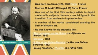 EDOUARD MANET (1832 -1883)
• Was born on January 23, 1832 Paris, France
• Died on 30 April 1883 (aged 51) Paris, France
• Was one of the first 19th century artists to depict
modern-life subjects. He was a crucial figure in the
transition from realism to impressionism.
• A number of his works considered marking the
birth of modern art.
• He was known for his artworks like:
•The Luncheon on the Grass (Le déjeuner sur
l'herbe), 1863
•Olympia, 1863
•A Bar at the Folies-Bergère (Le Bar aux Folies-
Bergère), 1882
•Young Flautist or The Fifer (Le Fifre), 1866
 