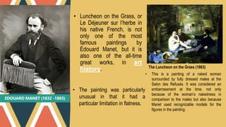 EDOUARD MANET (1832 -1883)
• Luncheon on the Grass, or
Le Déjeuner sur l’herbe in
his native French, is not
only one of the most
famous paintings by
Édouard Manet, but it is
also one of the all-time
great works, in art
history. The Luncheon on the Grass (1863)
• The painting was particularly
unusual in that it had a
particular limitation in flatness.
• This is a painting of a naked woman
surrounded by fully dressed males at the
Salon des Refusés. It was considered an
embarrassment at the time, not only
because of the woman’s nakedness in
comparison to the males but also because
Manet used recognizable models for the
figures in the painting.
 