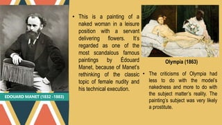 EDOUARD MANET (1832 -1883)
• This is a painting of a
naked woman in a leisure
position with a servant
delivering flowers. It’s
regarded as one of the
most scandalous famous
paintings by Édouard
Manet, because of Manet’s
rethinking of the classic
topic of female nudity and
his technical execution.
Olympia (1863)
• The criticisms of Olympia had
less to do with the model’s
nakedness and more to do with
the subject matter’s reality. The
painting’s subject was very likely
a prostitute.
 