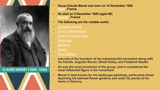 CLAUDE MONET (1840 -1926)
• Oscar-Claude Monet was born on 14 November 1840
Paris, France
• He died on 5 December 1926 (aged 86)
Giverny, France
• The following are his notable works
• Impression, Sunrise
• Rouen Cathedral series
• London Parliament series
• Water Lilies
• Haystacks
• Poplars
• List of paintings
• was one of the founders of the impressionist movement along with
his friends. Auguste Renoir, Alfred Sisley, and Frédérick Bazille.
• He was the most prominent of the group; and is considered the
most influential figure in the movement.
• Monet is best known for his landscape paintings, particularly those
depicting his beloved flower gardens and water lily ponds at his
home in Giverny..
 