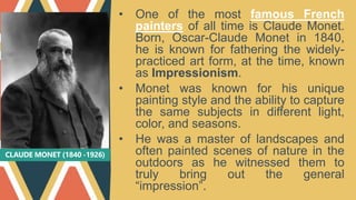 CLAUDE MONET (1840 -1926)
• One of the most famous French
painters of all time is Claude Monet.
Born, Oscar-Claude Monet in 1840,
he is known for fathering the widely-
practiced art form, at the time, known
as Impressionism.
• Monet was known for his unique
painting style and the ability to capture
the same subjects in different light,
color, and seasons.
• He was a master of landscapes and
often painted scenes of nature in the
outdoors as he witnessed them to
truly bring out the general
“impression”.
 