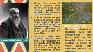 CLAUDE MONET (1840 -1926)
• Water Lilies is one of
Claude Monet’s best
paintings and the most
famous which he
worked on for 30 years
before his death.
• In 1893, Monet bought
a piece of land in front
of his house in Giverny
and decided to build a
Japanese-style flower
garden featuring a
pond surrounded by
water lilies.
• Secluded from the
outside world, the
artist was inspired by
its beauty and started
working on his water
lily series focusing on
many elements of the
Water Lilies (1896 –
1926)
• But later, he decided to
dispense with the
surroundings and
focus only on the
beautiful lilies, thus
creating a series of
Water Lilies that
constitute around 250
 