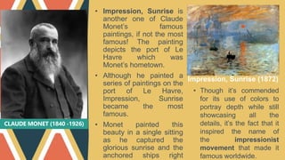 CLAUDE MONET (1840 -1926)
• Impression, Sunrise is
another one of Claude
Monet’s famous
paintings, if not the most
famous! The painting
depicts the port of Le
Havre which was
Monet’s hometown.
• Although he painted a
series of paintings on the
port of Le Havre,
Impression, Sunrise
became the most
famous.
• Monet painted this
beauty in a single sitting
as he captured the
glorious sunrise and the
anchored ships right
Impression, Sunrise (1872)
• Though it’s commended
for its use of colors to
portray depth while still
showcasing all the
details, it’s the fact that it
inspired the name of
the impressionist
movement that made it
famous worldwide.
 