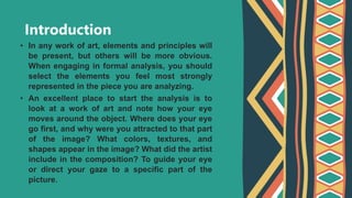 Introduction
• In any work of art, elements and principles will
be present, but others will be more obvious.
When engaging in formal analysis, you should
select the elements you feel most strongly
represented in the piece you are analyzing.
• An excellent place to start the analysis is to
look at a work of art and note how your eye
moves around the object. Where does your eye
go first, and why were you attracted to that part
of the image? What colors, textures, and
shapes appear in the image? What did the artist
include in the composition? To guide your eye
or direct your gaze to a specific part of the
picture.
 