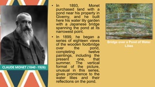CLAUDE MONET (1840 -1926)
• In 1893, Monet
purchased land with a
pond near his property in
Giverny, and he built
here his water lily garden
with a Japanese bridge
spanning the pond at its
narrowest point.
• In 1899, he began a
series of eighteen views
of the wooden footbridge
over the pond,
completing twelve
paintings, including the
present one, that
summer. The vertical
format of the picture,
unusual in this series,
gives prominence to the
water lilies and their
reflections on the pond.
Bridge over a Pond of Water
Lilies
 