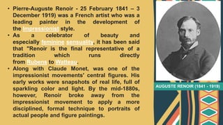 • Pierre-Auguste Renoir - 25 February 1841 – 3
December 1919) was a French artist who was a
leading painter in the development of
the Impressionist style.
• As a celebrator of beauty and
especially feminine sensuality, it has been said
that "Renoir is the final representative of a
tradition which runs directly
from Rubens to Watteau.
• Along with Claude Monet, was one of the
impressionist movements' central figures. His
early works were snapshots of real life, full of
sparkling color and light. By the mid-1880s,
however, Renoir broke away from the
impressionist movement to apply a more
disciplined, formal technique to portraits of
actual people and figure paintings.
AUGUSTE RENOIR (1841 - 1919)
 