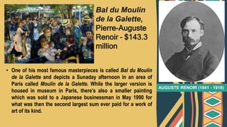 • One of his most famous masterpieces is called Bal du Moulin
de la Galette and depicts a Sunaday afternoon in an area of
Paris called Moulin de la Galette. While the larger version is
housed in museum in Paris, there’s also a smaller painting
which was sold to a Japanese businessman in May 1990 for
what was then the second largest sum ever paid for a work of
art of its kind.
AUGUSTE RENOIR (1841 - 1919)
Bal du Moulin
de la Galette,
Pierre-Auguste
Renoir – $143.3
million
 