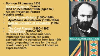• Born on 19 January 1839
Aix-en-Provence, France
• Died on 22 October 1906 (aged 67)
Aix-en-Provence, France
Notable works:
• Mont Sainte-Victoire (1885–1906)
• Apothéose de Delacroix (1890–1894)
• Rideau, Cruchon et Compotier (1893–
94)
• The Card Players (1890–1895)
• The Bathers (1898–1905)
• He was a French artist and post-
impressionist painter. His work
exemplified the transition from late 19th
century—paving the way for the next
revolutionary art movement known as
expressionism.
PAUL CEZANNE (1839 -1906)
 