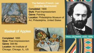 PAUL CEZANNE (1839 -1906)
Completed: 1900
Style: Post-Impressionism
Genre: Painting
Location: Philadelphia Museum of
Art, Philadelphia, United States
Completed: 1895
Style: Post-Impressionism
Genre: Still life
Location: Art Institute of
Chicago, Chicago, IL, US
The Bathers (French: Les
Grandes Baigneuses)
Basket of Apples
 