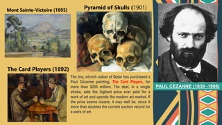 PAUL CEZANNE (1839 -1906)
Mont Sainte-Victoire (1895)
The Card Players (1892)
Pyramid of Skulls (1901)
The tiny, oil-rich nation of Qatar has purchased a
Paul Cézanne painting, The Card Players, for
more than $250 million. The deal, in a single
stroke, sets the highest price ever paid for a
work of art and upends the modern art market. If
the price seems insane, it may well be, since it
more than doubles the current auction record for
a work of art.
 