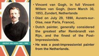 VINCENT VAN GOGH (1853 – 1890)
• Vincent van Gogh, in full Vincent
Willem van Gogh, (born March 30,
1853, Zundert, Netherlands
• Died on July 29, 1890, Auvers-sur-
Oise, near Paris, France),
• Dutch painter, generally considered
the greatest after Rembrandt van
Rijn, and the finest of the Post-
Impressionists.
• He was a post-impressionist painter
from the Netherlands.
 