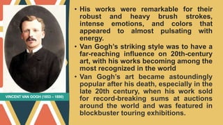 VINCENT VAN GOGH (1853 – 1890)
• His works were remarkable for their
robust and heavy brush strokes,
intense emotions, and colors that
appeared to almost pulsating with
energy.
• Van Gogh’s striking style was to have a
far-reaching influence on 20th-century
art, with his works becoming among the
most recognized in the world
• Van Gogh’s art became astoundingly
popular after his death, especially in the
late 20th century, when his work sold
for record-breaking sums at auctions
around the world and was featured in
blockbuster touring exhibitions.
 