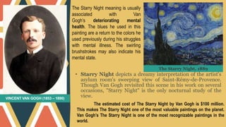 VINCENT VAN GOGH (1853 – 1890)
• Starry Night depicts a dreamy interpretation of the artist's
asylum room's sweeping view of Saint-Rémy-de-Provence.
Though Van Gogh revisited this scene in his work on several
occasions, "Starry Night" is the only nocturnal study of the
view.
The Starry Night meaning is usually
associated with Van
Gogh’s deteriorating mental
health. The blues he used in this
painting are a return to the colors he
used previously during his struggles
with mental illness. The swirling
brushstrokes may also indicate his
mental state.
The estimated cost of The Starry Night by Van Gogh is $100 million.
This makes The Starry Night one of the most valuable paintings on the planet.
Van Gogh’s The Starry Night is one of the most recognizable paintings in the
world.
The Starry Night, 1889
 