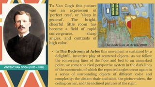 VINCENT VAN GOGH (1853 – 1890)
• In The Bedroom at Arles this movement is sustained by a
delightful, inventive play of scattered objects. As we follow
the converging lines of the floor and bed to an unmarked
point, we come to a rival perspective system in the dark lines
of the casements, of which the repeated angles occur again in
a series of surrounding objects of different color and
complexity: the distant chair and table, the picture wires, the
ceiling corner, and the inclined pictures at the right.
To Van Gogh this picture
was an expression of
'perfect rest', or 'sleep in
general'. The bright,
cheerful little room has
become a field of rapid
convergences, sharp
angles, and contrasts of
high color. The Bedroom At Arles, 1888
 