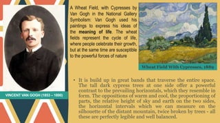 VINCENT VAN GOGH (1853 – 1890)
• It is build up in great bands that traverse the entire space.
The tall dark cypress trees at one side offer a powerful
contrast to the prevailing horizontals, which they resemble in
form. The oppositions of warm and cool, the proportioning of
parts, the relative height of sky and earth on the two sides,
the horizontal intervals which we can measure on the
silhouette of the distant mountain, twice broken by trees - all
these are perfectly legible and well balanced.
A Wheat Field, with Cypresses by
Van Gogh in the National Gallery
Symbolism: Van Gogh used his
paintings to express his ideas of
the meaning of life. The wheat
fields represent the cycle of life,
where people celebrate their growth,
but at the same time are susceptible
to the powerful forces of nature
Wheat Field With Cypresses, 1889
 