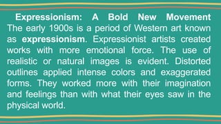 Expressionism: A Bold New Movement
The early 1900s is a period of Western art known
as expressionism. Expressionist artists created
works with more emotional force. The use of
realistic or natural images is evident. Distorted
outlines applied intense colors and exaggerated
forms. They worked more with their imagination
and feelings than with what their eyes saw in the
physical world.
 