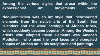 Among the various styles that arose within the
expressionist art movements were:
Neo-primitivism was an art style that incorporated
elements from the native arts of the South Sea
Islanders and the wood carvings of African tribes,
which suddenly became popular. Among the Western
artists who adapted these elements was Amedeo
Modigliani, who used the oval faces and elongated
shapes of African art in his sculptures and paintings.
 