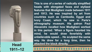 This is one of a series of radically simplified
heads with elongated faces and stylized
features that Modigliani made between 1911
and 1913. He was inspired by art from
countries such as Cambodia, Egypt and
Ivory Coast, which he saw in Paris’s
ethnography museum. His patron Paul
Alexandre recalled how Modigliani worked
in this period: ‘When a figure haunted his
mind, he would draw feverishly with
unbelievable speed… He sculpted the same
way. He drew for a long time, then he
attacked the block directly.’
Head
1911–12
 