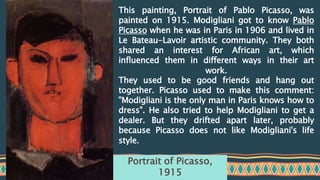 This painting, Portrait of Pablo Picasso, was
painted on 1915. Modigliani got to know Pablo
Picasso when he was in Paris in 1906 and lived in
Le Bateau-Lavoir artistic community. They both
shared an interest for African art, which
influenced them in different ways in their art
work.
They used to be good friends and hang out
together. Picasso used to make this comment:
"Modigliani is the only man in Paris knows how to
dress". He also tried to help Modigliani to get a
dealer. But they drifted apart later, probably
because Picasso does not like Modigliani's life
style.
Portrait of Picasso,
1915
 