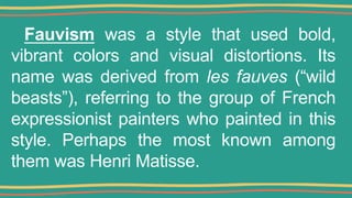 Fauvism was a style that used bold,
vibrant colors and visual distortions. Its
name was derived from les fauves (“wild
beasts”), referring to the group of French
expressionist painters who painted in this
style. Perhaps the most known among
them was Henri Matisse.
 
