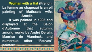 Woman with a Hat (French:
La femme au chapeau) is an oil
painting of Matisse’s wife,
Amelie.
It was painted in 1905 and
displayed at the Salon
d’Automne that autumn,
among works by André Derain,
Maurice de Vlaminck, and
numerous other “Fauves”
painters.
 