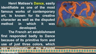 Henri Matisse’s Dance, easily
identifiable as one of the most
famous works of contemporary
art, is known for its creative
character as well as the disputed
method in which it was
developed.
The French art establishment
first responded badly to Dance
because of its primitive form and
use of just three colors, which
was emblematic of the Fauvist
movement.
 