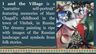 I and the Village is a
"narrative self-portrait"
featuring memories of Marc
Chagall's childhood in the
town of Vitebsk, in Russia.
The dreamy painting is ripe
with images of the Russian
landscape and symbols from
folk stories.
 