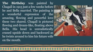 The Birthday was painted by
Chagall in 1915 just a few weeks before
he and Bella married. The painting is
a wonderful expression of the
amazing, flowing and powerful love
these two shared. Chagall is pictured
flowing and dream-like, floating above
Bella. His head is unrealistically
craned upside down and backward as
he twists around to kiss his future wife
on the mouth.
 