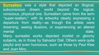 Surrealism was a style that depicted an illogical,
subconscious dream world beyond the logical,
conscious, physical one. Surrealism came from the term
“super-realism,” with its artworks clearly expressing a
departure from reality—as though the artists were
dreaming, seeing illusions, or experiencing an altered
mental state.
Many surrealist works depicted morbid or gloomy
subjects, as in those by Salvador Dali. Others were quite
playful and even humorous, such as those by Paul Klee
and Joan Miro.
 
