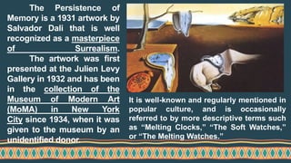 The Persistence of
Memory is a 1931 artwork by
Salvador Dali that is well
recognized as a masterpiece
of Surrealism.
The artwork was first
presented at the Julien Levy
Gallery in 1932 and has been
in the collection of the
Museum of Modern Art
(MoMA) in New York
City since 1934, when it was
given to the museum by an
unidentified donor.
It is well-known and regularly mentioned in
popular culture, and is occasionally
referred to by more descriptive terms such
as “Melting Clocks,” “The Soft Watches,”
or “The Melting Watches.”
 