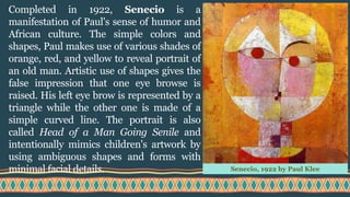 Completed in 1922, Senecio is a
manifestation of Paul's sense of humor and
African culture. The simple colors and
shapes, Paul makes use of various shades of
orange, red, and yellow to reveal portrait of
an old man. Artistic use of shapes gives the
false impression that one eye browse is
raised. His left eye brow is represented by a
triangle while the other one is made of a
simple curved line. The portrait is also
called Head of a Man Going Senile and
intentionally mimics children's artwork by
using ambiguous shapes and forms with
minimal facial details. Senecio, 1922 by Paul Klee
 