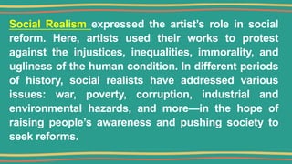 Social Realism expressed the artist’s role in social
reform. Here, artists used their works to protest
against the injustices, inequalities, immorality, and
ugliness of the human condition. In different periods
of history, social realists have addressed various
issues: war, poverty, corruption, industrial and
environmental hazards, and more—in the hope of
raising people’s awareness and pushing society to
seek reforms.
 