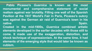 Pablo Picasso's Guernica is known as the most
monumental and comprehensive statement of social
realism against war brutality. Filling one wall of the Spanish
Pavilion at the 1937 World's Fair in Paris, Picasso's outcry
was against the German air raid of Guernica's town in his
native Spain.
Created in the mid-1900s, Guernica combined artistic
elements developed in the earlier decades with those still to
come. It made use of the exaggeration, distortion, and
shock technique of expressionism. At the same time, it had
elements of the emerging style that would later be known as
cubism.
 