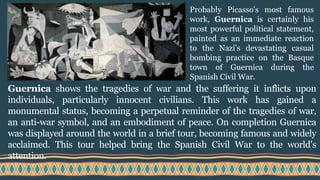 Guernica shows the tragedies of war and the suffering it inflicts upon
individuals, particularly innocent civilians. This work has gained a
monumental status, becoming a perpetual reminder of the tragedies of war,
an anti-war symbol, and an embodiment of peace. On completion Guernica
was displayed around the world in a brief tour, becoming famous and widely
acclaimed. This tour helped bring the Spanish Civil War to the world's
attention.
Probably Picasso's most famous
work, Guernica is certainly his
most powerful political statement,
painted as an immediate reaction
to the Nazi's devastating casual
bombing practice on the Basque
town of Guernica during the
Spanish Civil War.
 