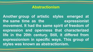 Abstractionism
Another group of artistic styles emerged at
the same time as the expressionist
movement. It had the same spirit of freedom of
expression and openness that characterized
life in the 20th century. Still, it differed from
expressionism in specific ways. This group of
styles was known as abstractionism.
 