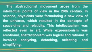The abstractionist movement arose from the
intellectual points of view in the 20th century. In
science, physicists were formulating a new view of
the universe, which resulted in the concepts of
space-time and relativity. This intellectualism was
reflected even in art. While expressionism was
emotional, abstractionism was logical and rational. It
involved analyzing, detaching, selecting, and
simplifying.
 