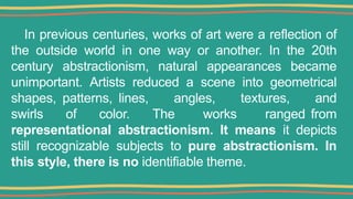 In previous centuries, works of art were a reflection of
the outside world in one way or another. In the 20th
century abstractionism, natural appearances became
unimportant. Artists reduced a scene into geometrical
shapes, patterns, lines, angles, textures, and
swirls of color. The works ranged from
representational abstractionism. It means it depicts
still recognizable subjects to pure abstractionism. In
this style, there is no identifiable theme.
 