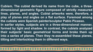 Cubism. The cubist derived its name from the cube, a three-
dimensional geometric figure composed of strictly measured
lines, planes, and angles. Cubist artworks were, therefore, a
play of planes and angles on a flat surface. Foremost among
the cubists were Spanish painter/sculptor Pablo Picasso.
In earlier styles, subjects are in a three-dimensional manner,
formed by light and shadow. In contrast, the cubists analyzed
their subjects’ basic geometrical forms and broke them up
into a series of planes. Then they re-assembled these planes,
tilting and interlocking them in different ways.
 