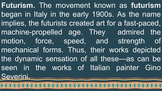 Futurism. The movement known as futurism
began in Italy in the early 1900s. As the name
implies, the futurists created art for a fast-paced,
machine-propelled age. They admired the
motion, force, speed, and strength of
mechanical forms. Thus, their works depicted
the dynamic sensation of all these—as can be
seen in the works of Italian painter Gino
Severini.
 