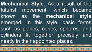 Mechanical Style. As a result of the
futurist movement, which became
known as the mechanical style
emerged. In this style, basic forms
such as planes, cones, spheres, and
cylinders fit together precisely and
neatly in their appointed places.
 