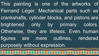 This painting is one of the artworks of
Fernand Léger. Mechanical parts such as
crankshafts, cylinder blocks, and pistons are
brightened only by primary colors.
Otherwise, they are lifeless. Even human
figures are mere outlines, rendered
purposely without expression.
 