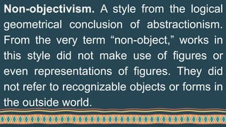 Non-objectivism. A style from the logical
geometrical conclusion of abstractionism.
From the very term “non-object,” works in
this style did not make use of figures or
even representations of figures. They did
not refer to recognizable objects or forms in
the outside world.
 