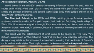 Abstract Expressionism, Pop Art, Op Art
World events in the mid-20th century immensely influenced human life and, with the
course of art history. World War I (1913 – 1914) and World War II (1941-1945), in particular,
shifted the political, economic, and cultural world stage away from Europe and on to the
“New World” continent America.
The New York School. In the 1920s and 1930s, aspiring young American painters,
sculptors, and writers sailed to Europe to expand their horizons. But during the dark days of
World War II, a reverse migration brought European scientists, architects, and artists to
American shores. New York, in particular, became a haven for the newly-arrived artists and
their American counterparts.
The result was the establishment of what came to be known as “The New York
School”—as opposed to “The School of Paris” that had been very influential in Europe. The
daring young artists in this movement succeeded in creating their synthesis of Europe’s
cubist and surrealist styles. Their style came to be known as abstract expressionism.
 
