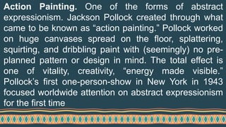 Action Painting. One of the forms of abstract
expressionism. Jackson Pollock created through what
came to be known as “action painting.” Pollock worked
on huge canvases spread on the floor, splattering,
squirting, and dribbling paint with (seemingly) no pre-
planned pattern or design in mind. The total effect is
one of vitality, creativity, “energy made visible.”
Pollock’s first one-person-show in New York in 1943
focused worldwide attention on abstract expressionism
for the first time
 